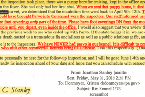 Jonathan Stanley, May 18, 2018 email to Kristen Donmoyer: “When the inspection took place, there was a puppy here for training, kept in the office apartment..She had only had her first shot. When we sent that puppy home, it died of Parvo...The only people who could have brought parvo into the kennel were the inspectors...." - Jonathan Stanley in an email